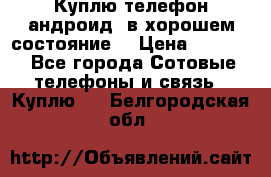 Куплю телефон андроид, в хорошем состояние  › Цена ­ 1 000 - Все города Сотовые телефоны и связь » Куплю   . Белгородская обл.